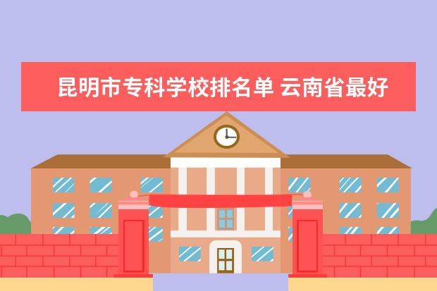 昆明市专科学校排名单 云南省最好的专科学校排名