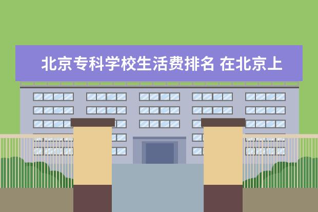 北京专科学校生活费排名 在北京上大学一个月得多少生活费呀?