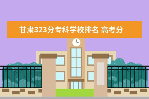 甘肃323分专科学校排名 高考分数线排名省份2022