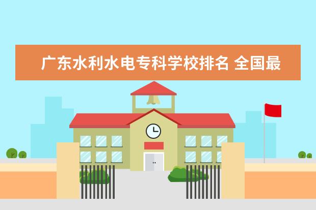 广东水利水电专科学校排名 全国最好的技术学校排名?
