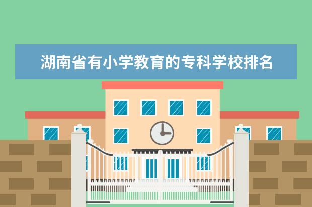 湖南省有小学教育的专科学校排名 小学教育的大专院校排名