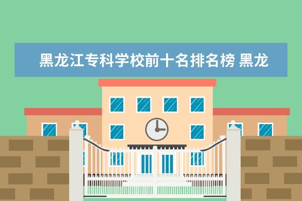 黑龙江专科学校前十名排名榜 黑龙江省专科学校排名