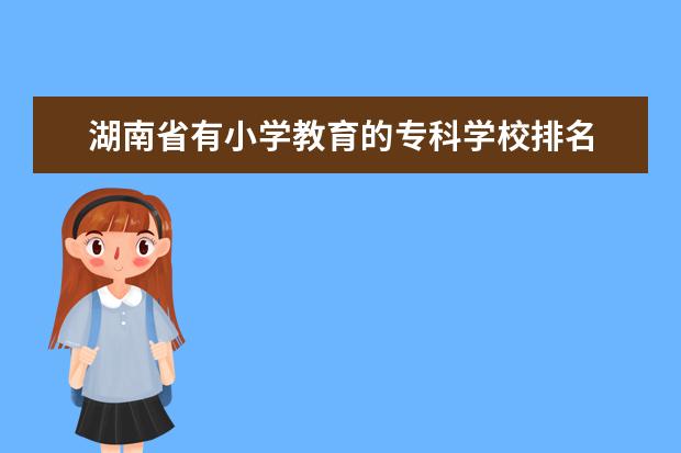 湖南省有小学教育的专科学校排名 湖南第一师范学院排名