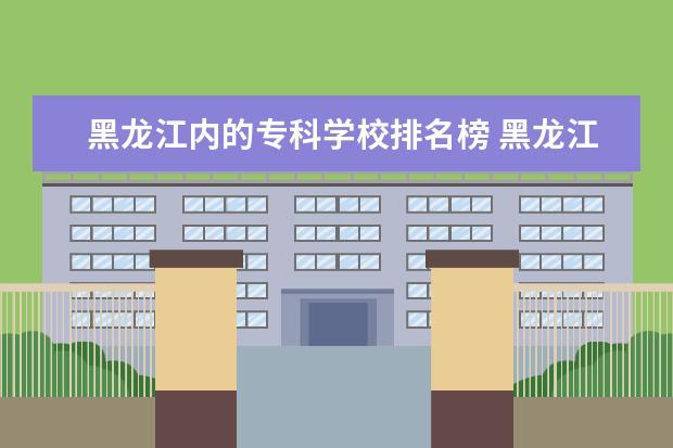 黑龙江内的专科学校排名榜 黑龙江省比较好的专科学校排名