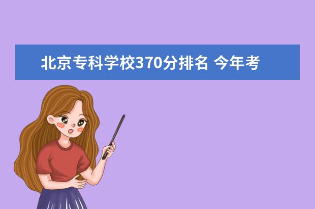 北京专科学校370分排名 今年考了325分,现在只剩下征集志愿了,要填哪所学校...