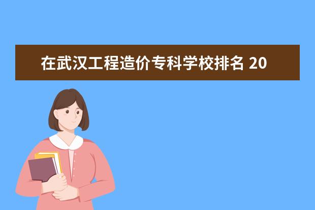 在武汉工程造价专科学校排名 2023全国工程造价专业比较好的大学有哪些?