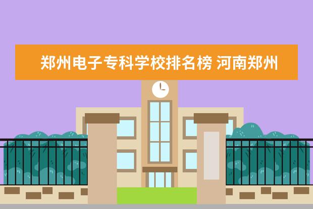郑州电子专科学校排名榜 河南郑州专科学校排名